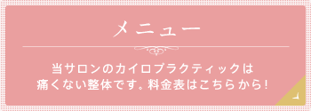 メニュー 当サロンのカイロプラクティックは 痛くない整体です。料金表はこちらから!