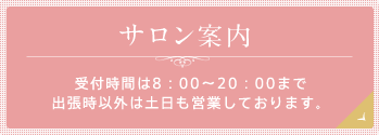 サロン案内 受付時間は8：00～20：00まで 出張時以外は土日も営業しております。