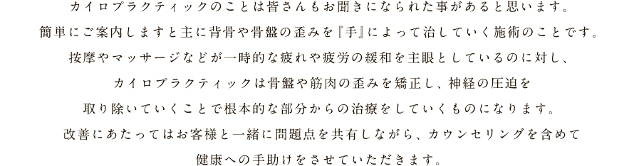 カイロプラクティックのことは皆さんもお聞きになられた事があると思います。簡単にご案内しますと主に背骨や骨盤の歪みを『手』によって治していく施術のことです。按摩やマッサージなどが一時的な疲れや疲労の緩和を主眼としているのに対し、カイロプラクティックは骨盤や筋肉の歪みを矯正し、神経の圧迫を取り除いていくことで根本的な部分からの治療をしていくものになります。改善にあたってはお客様と一緒に問題点を共有しながら、カウンセリングを含めて健康への手助けをさせていただきます。