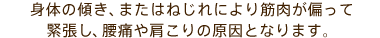 身体の傾き、またはねじれにより筋肉が偏って緊張し、腰痛や肩こりの原因となります。