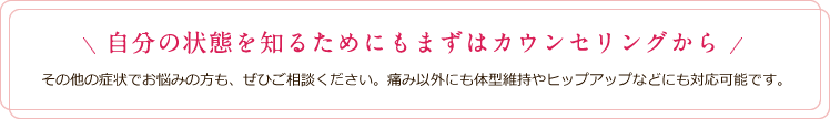 自分の状態を知るためにもまずはカウンセリングから その他の症状でお悩みの方も、ぜひご相談ください。痛み以外にも体型維持やヒップアップなどにも対応可能です。